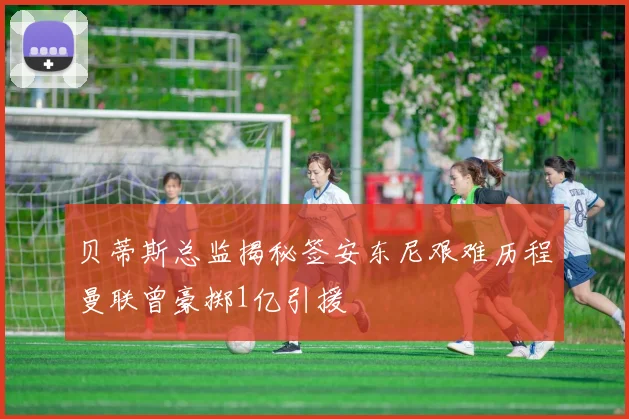 贝蒂斯总监揭秘签安东尼艰难历程曼联曾豪掷1亿引援