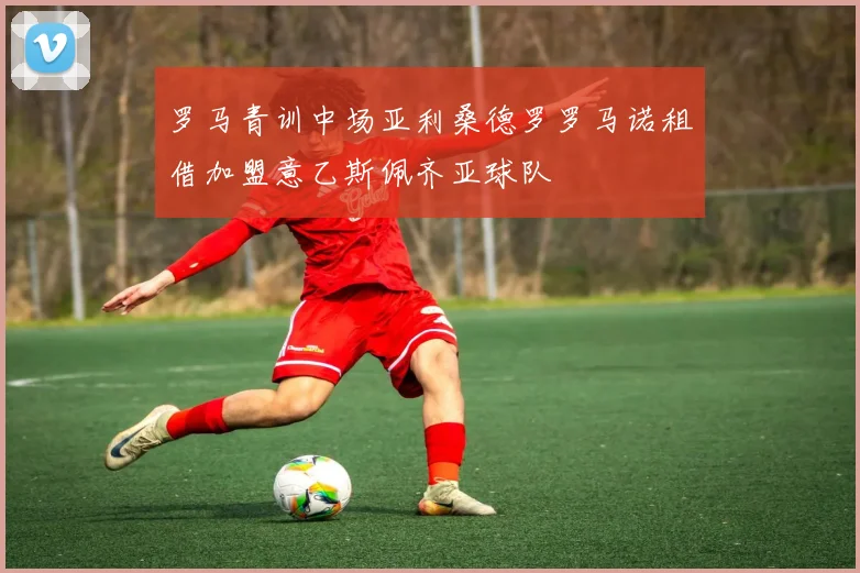 罗马青训中场亚利桑德罗罗马诺租借加盟意乙斯佩齐亚球队