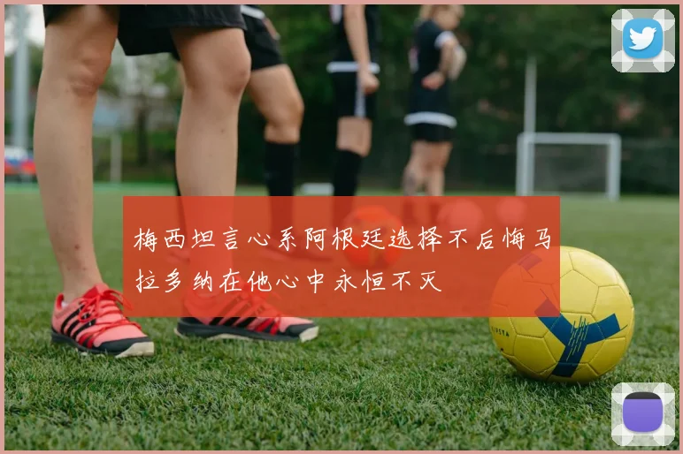 梅西坦言心系阿根廷选择不后悔马拉多纳在他心中永恒不灭
