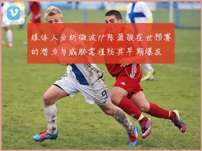 媒体人分析微波炉陈盈骏在世预赛的潜力与威胁需谨防其早期爆发