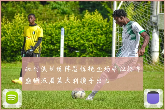 独行侠训练阵容惊艳全场弗拉格华盛顿浓眉莱夫利携手出击