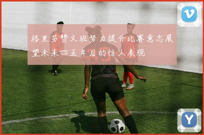 格里芬赞文班努力提升比赛意志展望未来四五年后的惊人表现