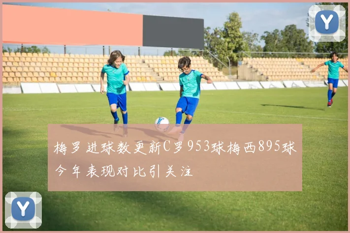 梅罗进球数更新C罗953球梅西895球今年表现对比引关注