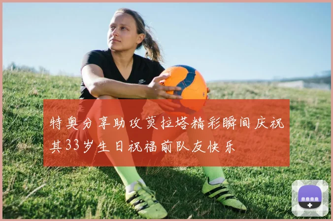 特奥分享助攻莫拉塔精彩瞬间庆祝其33岁生日祝福前队友快乐