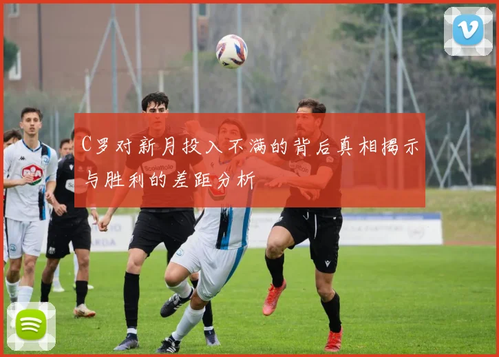 C罗对新月投入不满的背后真相揭示与胜利的差距分析
