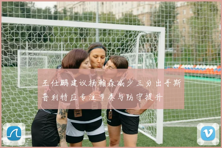 王仕鹏建议杨瀚森减少三分出手斯普利特应专注节奏与防守提升