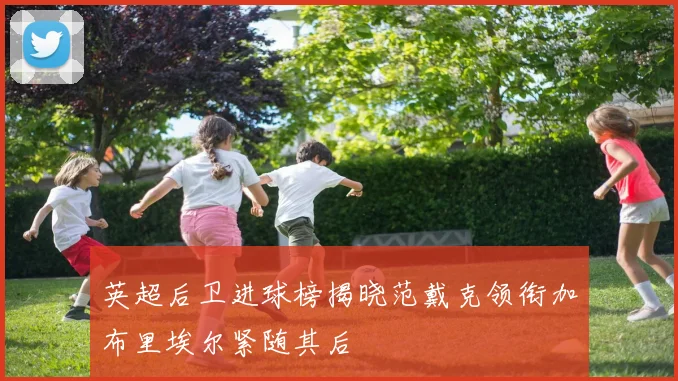 英超后卫进球榜揭晓范戴克领衔加布里埃尔紧随其后