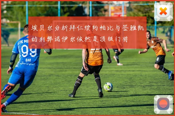 埃贝尔分析拜仁续约帕比与签雅凯的利弊诺伊尔依然是顶级门将