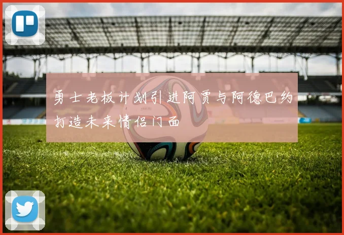 勇士老板计划引进阿贾与阿德巴约打造未来情侣门面