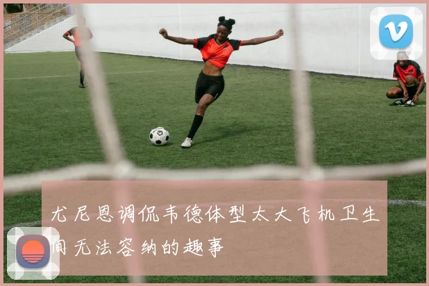 尤尼恩调侃韦德体型太大飞机卫生间无法容纳的趣事