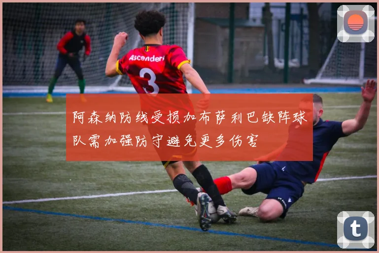 阿森纳防线受损加布萨利巴缺阵球队需加强防守避免更多伤害