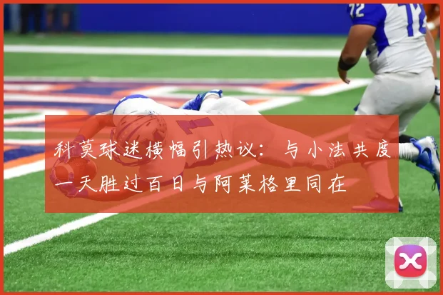 科莫球迷横幅引热议：与小法共度一天胜过百日与阿莱格里同在