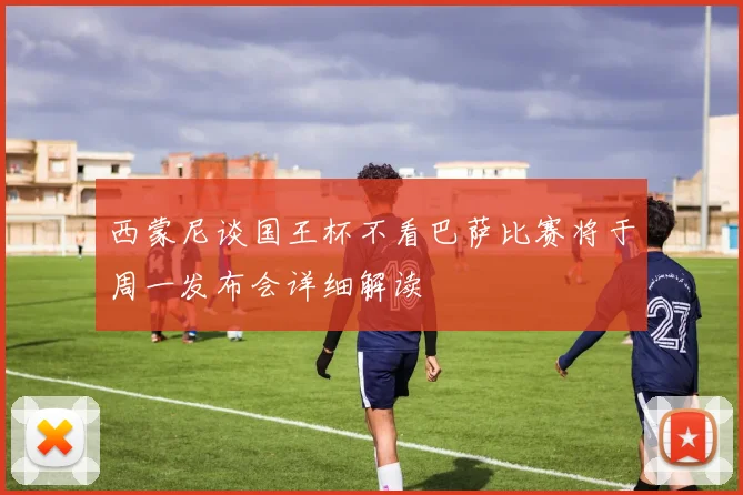 西蒙尼谈国王杯不看巴萨比赛将于周一发布会详细解读