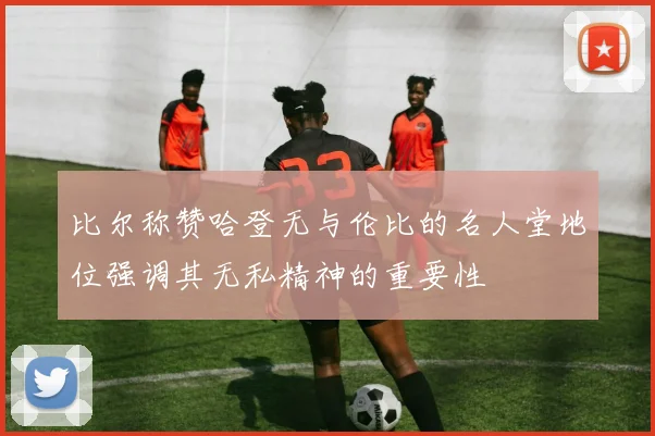 比尔称赞哈登无与伦比的名人堂地位强调其无私精神的重要性