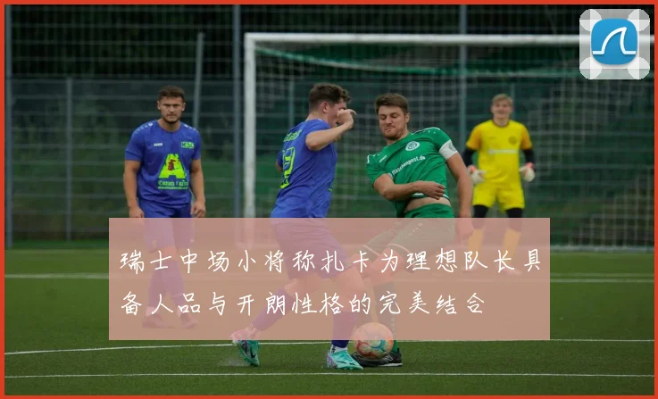 瑞士中场小将称扎卡为理想队长具备人品与开朗性格的完美结合