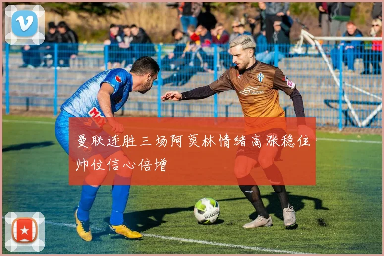曼联连胜三场阿莫林情绪高涨稳住帅位信心倍增