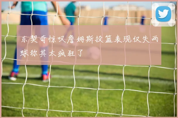 东契奇惊叹詹姆斯投篮表现仅失两球称其太疯狂了