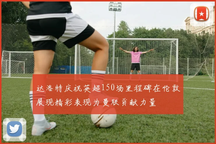 达洛特庆祝英超150场里程碑在伦敦展现精彩表现为曼联贡献力量