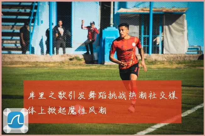 库里之歌引发舞蹈挑战热潮社交媒体上掀起魔性风潮