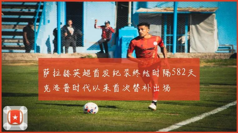 萨拉赫英超首发纪录终结时隔582天克洛普时代以来首次替补出场