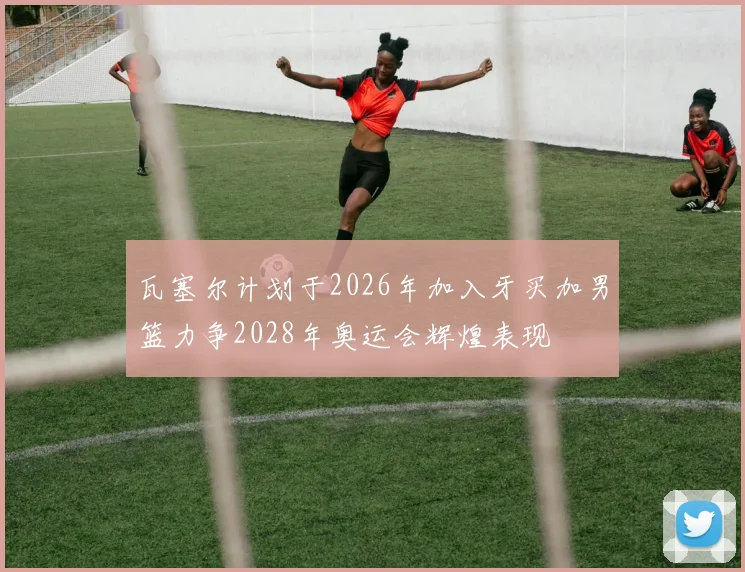 瓦塞尔计划于2026年加入牙买加男篮力争2028年奥运会辉煌表现