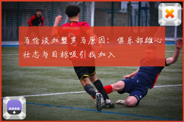马伦谈加盟罗马原因：俱乐部雄心壮志与目标吸引我加入
