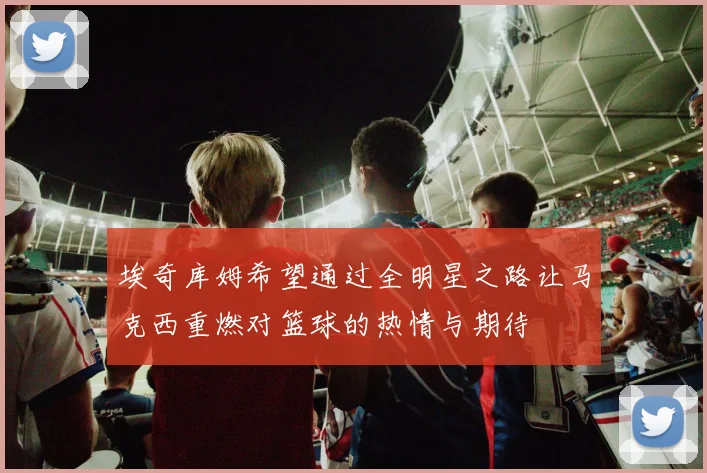 埃奇库姆希望通过全明星之路让马克西重燃对篮球的热情与期待
