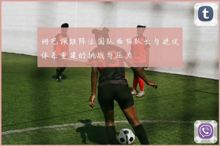 姆巴佩缺阵法国队面临队长与进攻体系重建的挑战与压力