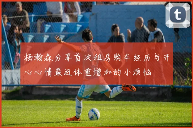 杨瀚森分享首次租房购车经历与开心心情最近体重增加的小烦恼