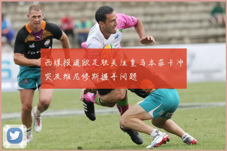西媒报道欧足联关注皇马本菲卡冲突及维尼修斯握手问题