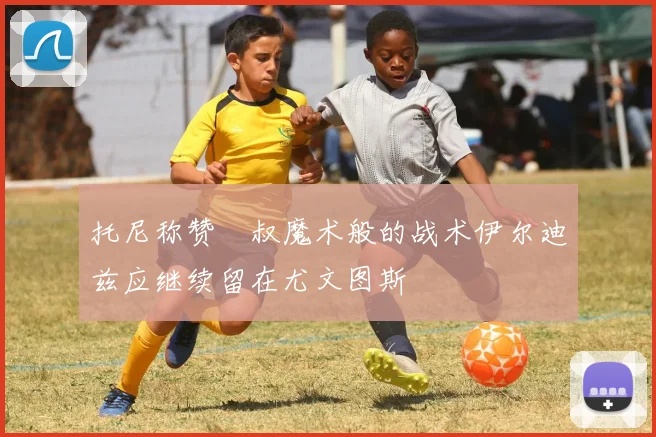 托尼称赞囧叔魔术般的战术伊尔迪兹应继续留在尤文图斯