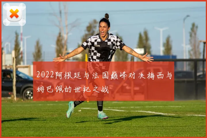 2022阿根廷与法国巅峰对决梅西与姆巴佩的世纪之战