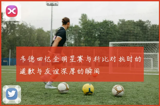 韦德回忆全明星赛与科比对抗时的道歉与友谊深厚的瞬间