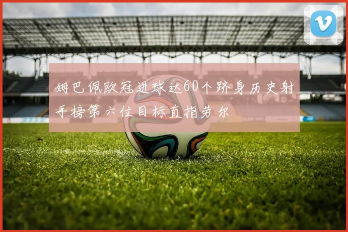 姆巴佩欧冠进球达60个跻身历史射手榜第六位目标直指劳尔
