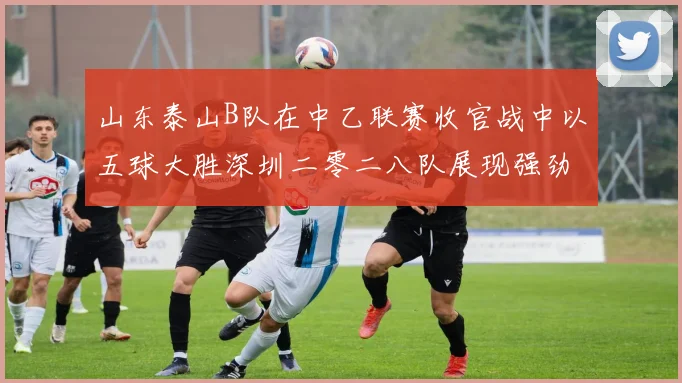 山东泰山B队在中乙联赛收官战中以五球大胜深圳二零二八队展现强劲实力