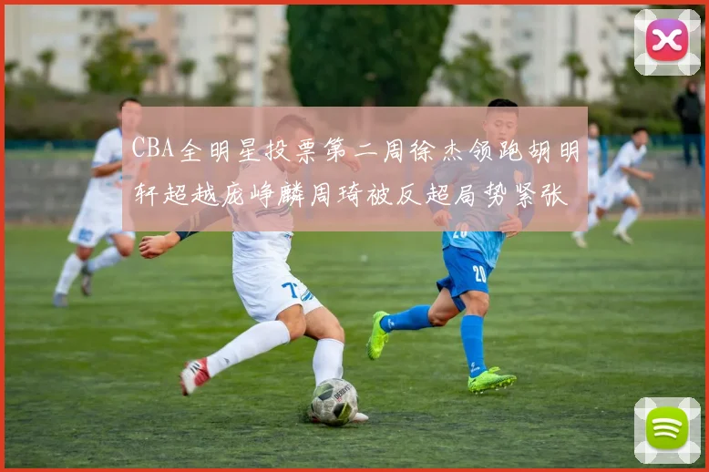 CBA全明星投票第二周徐杰领跑胡明轩超越庞峥麟周琦被反超局势紧张