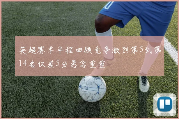 英超赛季半程回顾竞争激烈第5到第14名仅差5分悬念重重