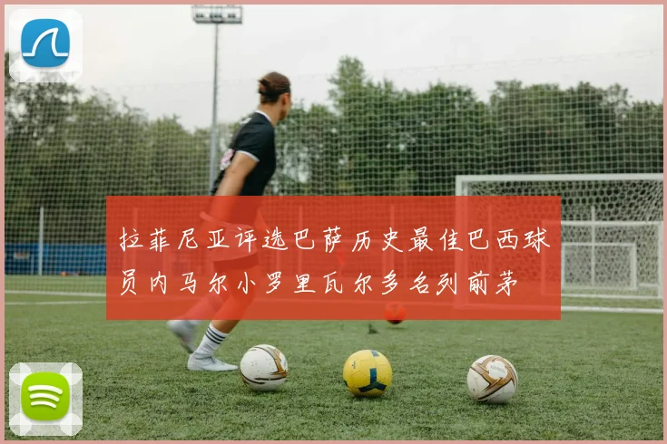 拉菲尼亚评选巴萨历史最佳巴西球员内马尔小罗里瓦尔多名列前茅