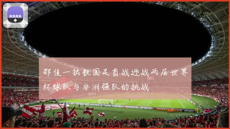邵佳一执教国足首战迎战两届世界杯球队与非洲强队的挑战