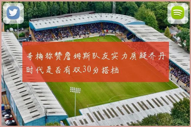 夸梅称赞詹姆斯队友实力质疑乔丹时代是否有双30分搭档