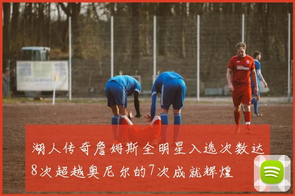 湖人传奇詹姆斯全明星入选次数达8次超越奥尼尔的7次成就辉煌