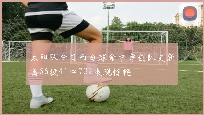 太阳队今日两分球命中率创队史新高56投41中732表现惊艳