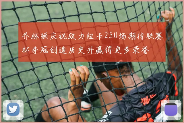 乔林顿庆祝效力纽卡250场期待联赛杯夺冠创造历史并赢得更多荣誉