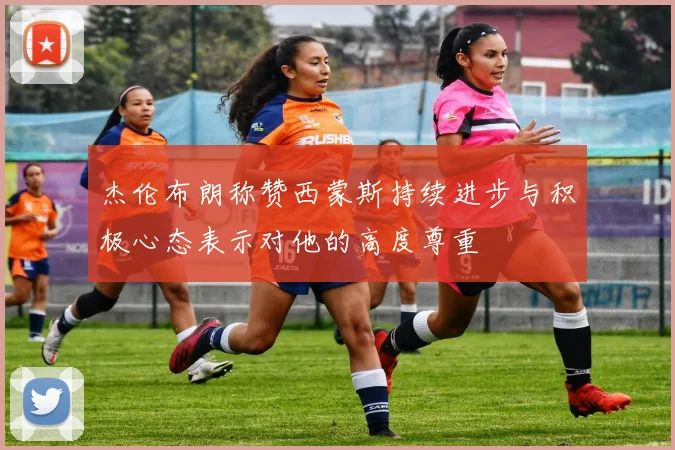 杰伦布朗称赞西蒙斯持续进步与积极心态表示对他的高度尊重